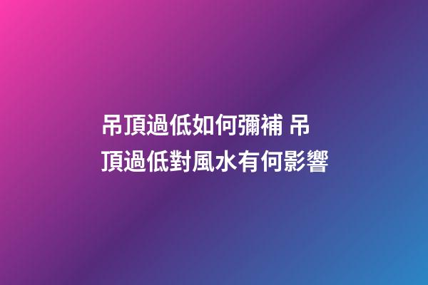 吊頂過低如何彌補 吊頂過低對風水有何影響